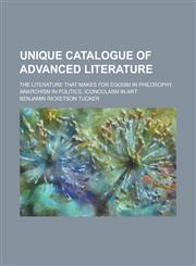 Unique Catalogue of Advanced Literature; The Literature that Makes for Egoism in Philosophy, Anarchism in Politics, Iconoclasm in Art,1234268612,9781234268619