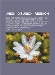 Union--Disunion-Reunion; Three Decades of Federal Legislation, 1855 to 1885 Personal and Historical Memories of Events Preceding, During, and Since the American Civil War, Involving Slavery and Secession, Emancipation and Reconstruction, With Sketches of,1151286397,9781151286390
