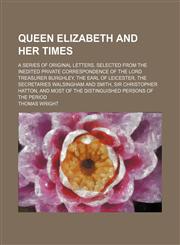 Queen Elizabeth and Her Times (Volume 1); A Series of Original Letters, Selected From the Inedited Private Correspondence of the Lord Treasurer Burghley, the Earl of Leicester, the Secretaries Walsingham and Smith, Sir Christopher Hatton, and Most of the,1151126357,9781151126351