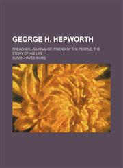 George H. Hepworth; preacher, journalist, friend of the people the story of his life,1151135488,9781151135483