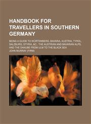 Handbook for travellers in Southern Germany; being a guide to Würtemberg, Bavaria, Austria, Tyrol, Salzburg, Styria, &c., the Austrian and Bavarian Alps, and the Danube from Ulm to the Black Sea,1155001451,9781155001456