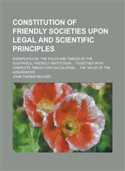 Constitution of friendly societies upon legal and scientific principles; exemplified by the rules and tables of the Southwell friendly institution ... together with complete tables for calculating ... the value of the assurances,1234285703,9781234285708