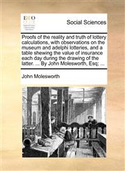 Proofs of the reality and truth of lottery calculations, with observations on the museum and adelphi lotteries, and a table shewing the value of insurance each day during the drawing of the latter. ... By John Molesworth, Esq; ...,1170769489,9781170769485