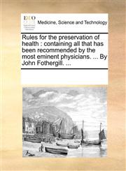Rules for the preservation of health containing all that has been recommended by the most eminent physicians. ... By John Fothergill. ...,1170303994,9781170303993