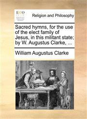 Sacred hymns, for the use of the elect family of Jesus, in this militant state; by W. Augustus Clarke, ...,1140923781,9781140923787
