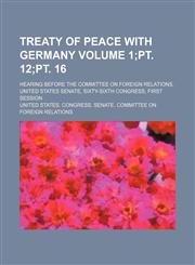 Treaty of peace with Germany Volume 1;pt. 12;pt. 16; hearing before the Committee on foreign relations, United States Senate, Sixty-sixth Congress, first session,1153863596,9781153863599