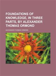 Foundations of Knowledge, in Three Parts, by Alexander Thomas Ormond,1236927532,9781236927538