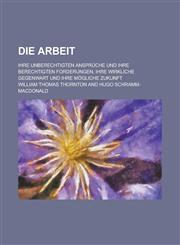 Die Arbeit; Ihre Unberechtigten Anspruche Und Ihre Berechtigten Forderungen, Ihre Wirkliche Gegenwart Und Ihre Mogliche Zukunft,1234518635,9781234518639