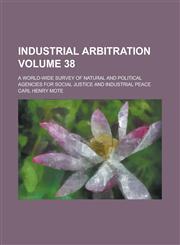 Industrial Arbitration; A World-Wide Survey of Natural and Political Agencies for Social Justice and Industrial Peace Volume 38,1150069791,9781150069796