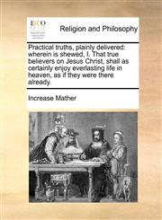 Practical truths, plainly delivered wherein is shewed, I. That true believers on Jesus Christ, shall as certainly enjoy everlasting life in heaven, as if they were there already.,1170771130,9781170771136