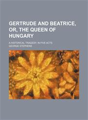 Gertrude and Beatrice, or, The queen of Hungary; a historical tragedy, in five acts,115144040X,9781151440402
