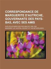 Correspondance de Marguerite D'Autriche, Gouvernante Des Pays-Bas, Avec Ses Amis; Sur Les Affaires Des Pays-Bas de 1506-1528,1234118025,9781234118020
