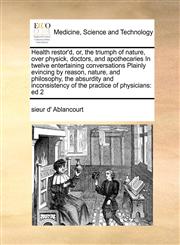 Health restor'd, or, the triumph of nature, over physick, doctors, and apothecaries In twelve entertaining conversations Plainly evincing by reason, nature, and philosophy, the absurdity and inconsistency of the practice of physicians ed 2,1171404956,9781171404958
