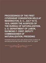 Proceedings of the First Citizenship Convention Held at Washington, D. C., July 10-15, 1916, Under the Auspices of the Bureau of Naturalization, U. S. Department of Labor, Raymond F. Crist, Deputy Commissioner of Naturalization, Presiding,1458864723,9781458864727