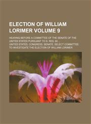 Election of William Lorimer Volume 9; hearing before a committee of the Senate of the United States pursuant to S. Res. 60 ...,1154139875,9781154139877