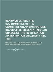 Hearings Before the Subcommittee of the Committee on Appropriations, House of Representatives in Charge of the Fortification Appropriation Bill, [Feb. 17-21, 1908],1150348143,9781150348143