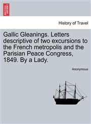 Gallic Gleanings. Letters descriptive of two excursions to the French metropolis and the Parisian Peace Congress, 1849. By a Lady.,1240930836,9781240930838