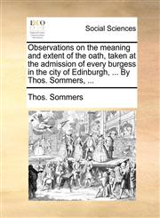 Observations on the meaning and extent of the oath, taken at the admission of every burgess in the city of Edinburgh, ... By Thos. Sommers, ...,1140840738,9781140840732