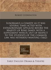 Ignoramus a comedy as it was several times acted with extraordinary applause before the Majesty of King James with a supplement which, out of respect to the students of the common law, was hitherto wanting (1662),1240947275,9781240947270