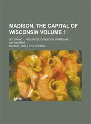Madison, the Capital of Wisconsin; Its Growth, Progress, Condition, Wants and Capabilities Volume 1,1230047441,9781230047447