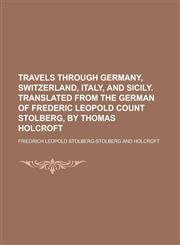 Travels Through Germany, Switzerland, Italy, and Sicily. Translated from the German of Frederic Leopold Count Stolberg, by Thomas Holcroft,1234257475,9781234257477