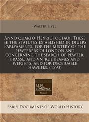 Anno quarto Henrici octaui. These be the statutes established in diuers Parlyaments, for the mistery of the pewterers of London and concerning the search of pewter, brasse, and vntrue beames and weights, and for deceiuable hawkers. (1593),1171345771,9781171345770
