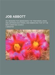 Job Abbott; Or, Reasons for Abandoning the Trinitarian, Arian, and Unitarian Doctrines, and Embracing That of the New Christian Church,1150238615,9781150238611