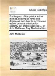 For the good of the publick. A true method, shewing all ranks and degrees of men, how to purchase an estate, or make provision for posterity, out of idle expences ... By John Middleton, Esq; The first edition.,1140934120,9781140934127