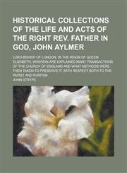 Historical Collections of the Life and Acts of the Right REV. Father in God, John Aylmer; Lord Bishop of London, in the Reign of Queen Elizabeth, Wher,1234194090,9781234194093