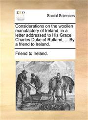 Considerations on the woollen manufactory of Ireland, in a letter addressed to His Grace Charles Duke of Rutland, ... By a friend to Ireland.,1140732013,9781140732013