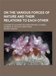 On the Various Forces of Nature and Their Relations to Each Other; A Course of Lectures Delivered Before a Juvenile Audience at the Royal Institution,1230733434,9781230733432