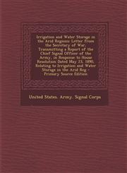 Irrigation and Water Storage in the Arid Regions Letter from the Secretary of War, Transmitting a Report of the Chief Signal Officer of the Army, in Response to House Resolution Dated May 23, 1890, Relating to Irrigation and Water Storage in the Arid Reg,1295627353,9781295627356