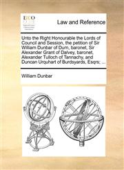 Unto the Right Honourable the Lords of Council and Session, the petition of Sir William Dunbar of Durn, baronet, Sir Alexander Grant of Dalvey, baronet, Alexander Tulloch of Tannachy, and Duncan Urquhart of Burdsyards, Esqrs; ...,1170825230,9781170825235