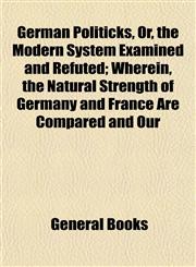 German Politicks, Or, the Modern System Examined and Refuted; Wherein, the Natural Strength of Germany and France Are Compared and Our,1152923889,9781152923881