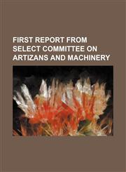FIRST REPORT FROM SELECT COMMITTEE ON ARTIZANS AND MACHINERY,1130585069,9781130585063