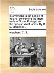 Informations to the people of Ireland, concerning the linen trade of Spain, Portugal and the Spanish West Indies. By C. S. Merchant. ...,1140673270,9781140673279