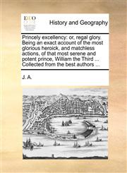 Princely excellency or, regal glory. Being an exact account of the most glorious heroick, and matchless actions, of that most serene and potent prince, William the Third ... Collected from the best authors ...,1170624995,9781170624999