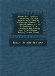 Private Bill Legislation, Comprising the Steps Required to Be Taken by Promoters Or Opponents of a Private Bill Before & After Its Presentation to Parliament & the Standing Rules of Both Houses - Primary Source Edition,1289999120,9781289999124