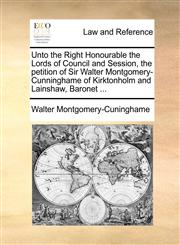 Unto the Right Honourable the Lords of Council and Session, the petition of Sir Walter Montgomery-Cunninghame of Kirktonholm and Lainshaw, Baronet ...,1170003885,9781170003886