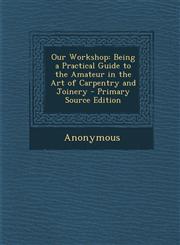Our Workshop Being a Practical Guide to the Amateur in the Art of Carpentry and Joinery - Primary Source Edition,1294014099,9781294014096
