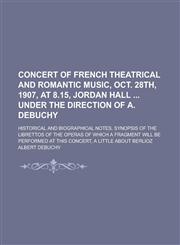 Concert of French theatrical and romantic music, Oct. 28th, 1907, at 8.15, Jordan Hall  under the direction of A. Debuchy; historical and biographical notes, synopsis of the librettos of the operas of which a fragment will be performed at,1235743020,9781235743023