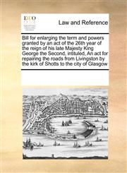 Bill for enlarging the term and powers granted by an act of the 26th year of the reign of his late Majesty King George the Second, intituled, An act for repairing the roads from Livingston by the kirk of Shotts to the city of Glasgow,1171245289,9781171245285
