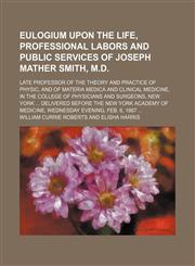 Eulogium Upon the Life, Professional Labors and Public Services of Joseph Mather Smith, M.d.; Late Professor of the Theory and Practice of Physic, and of Materia Medica and Clinical Medicine, in the College of Physicians and Surgeons, New York Delivered B,1154576728,9781154576726