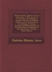 Illinois Primary Election Laws in Force July 1, 1913 An Act to Provide for the Holding of Primary Elections by Political Parties. an Act to Provide for the Holding of Primary Elections by Political Parties for the Nomination of Members of the General Ass,1295128829,9781295128822