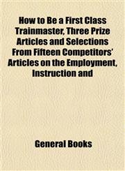 How to Be a First Class Trainmaster, Three Prize Articles and Selections From Fifteen Competitors' Articles on the Employment, Instruction and,1152836544,9781152836549