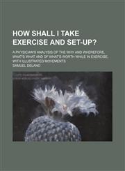 How Shall I Take Exercise and Set-Up?; A Physician's Analysis of the Why and Wherefore, What's What and of What's Worth While in Exercise, With Illustrated Movements,1459083164,9781459083165