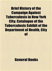 Brief History of the Campaign Against Tuberculosis in New York City; Catalogue of the Tuberculosis Exhibit of the Department of Health, City of,1154563464,9781154563467