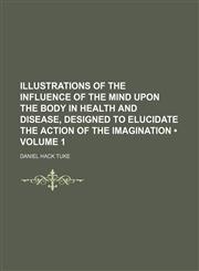 Illustrations of the Influence of the Mind Upon the Body in Health and Disease, Designed to Elucidate the Action of the Imagination (Volume 1),1154040070,9781154040074
