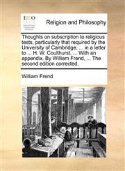 Thoughts on subscription to religious tests, particularly that required by the University of Cambridge, ... in a letter to ... H. W. Coulthurst, ... With an appendix. By William Frend, ... The second edition corrected.,1170967620,9781170967621
