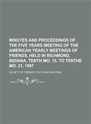 Minutes and proceedings of the Five years meeting of the American Yearly meetings of Friends, held in Richmond, Indiana, tenth mo. 15, to tenthe mo. 21, 1907,1230078339,9781230078335